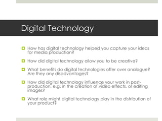 Digital TechnologyHow has digital technology helped you capture your ideas for media production?How did digital technology allow you to be creative?What benefits do digital technologies offer over analogue?  Are they any disadvantages?How did digital technology influence your work in post-production, e.g. in the creation of video effects, or editing images?What role might digital technology play in the distribution of your product?