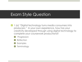 Exam Style Question1 (a) “Digital technology turns media consumers into producers.”  In your own experience, how has your creativity developed through using digital technology to complete your coursework productions? ProgressionReflectionExamples Terminology    