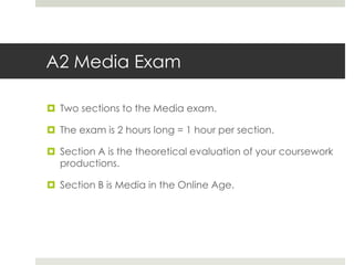 A2 Media ExamTwo sections to the Media exam.The exam is 2 hours long = 1 hour per section.Section A is the theoretical evaluation of your coursework productions.Section B is Media in the Online Age.