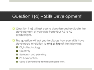 Question 1(a) – Skills DevelopmentQuestion 1(a) will ask you to describe and evaluate the development of your skills from your AS to A2 productions.The question will ask you to discuss how your skills have developed in relation to one or two of the following:Digital technologyCreativityResearch and planningPost-productionUsing conventions from real media texts 