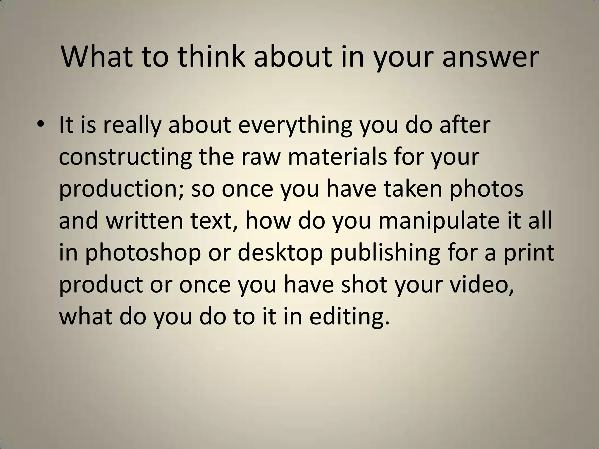 What to think about in your answer
• It is really about everything you do after
  constructing the raw materials for your
  production; so once you have taken photos
  and written text, how do you manipulate it all
  in photoshop or desktop publishing for a print
  product or once you have shot your video,
  what do you do to it in editing.
 