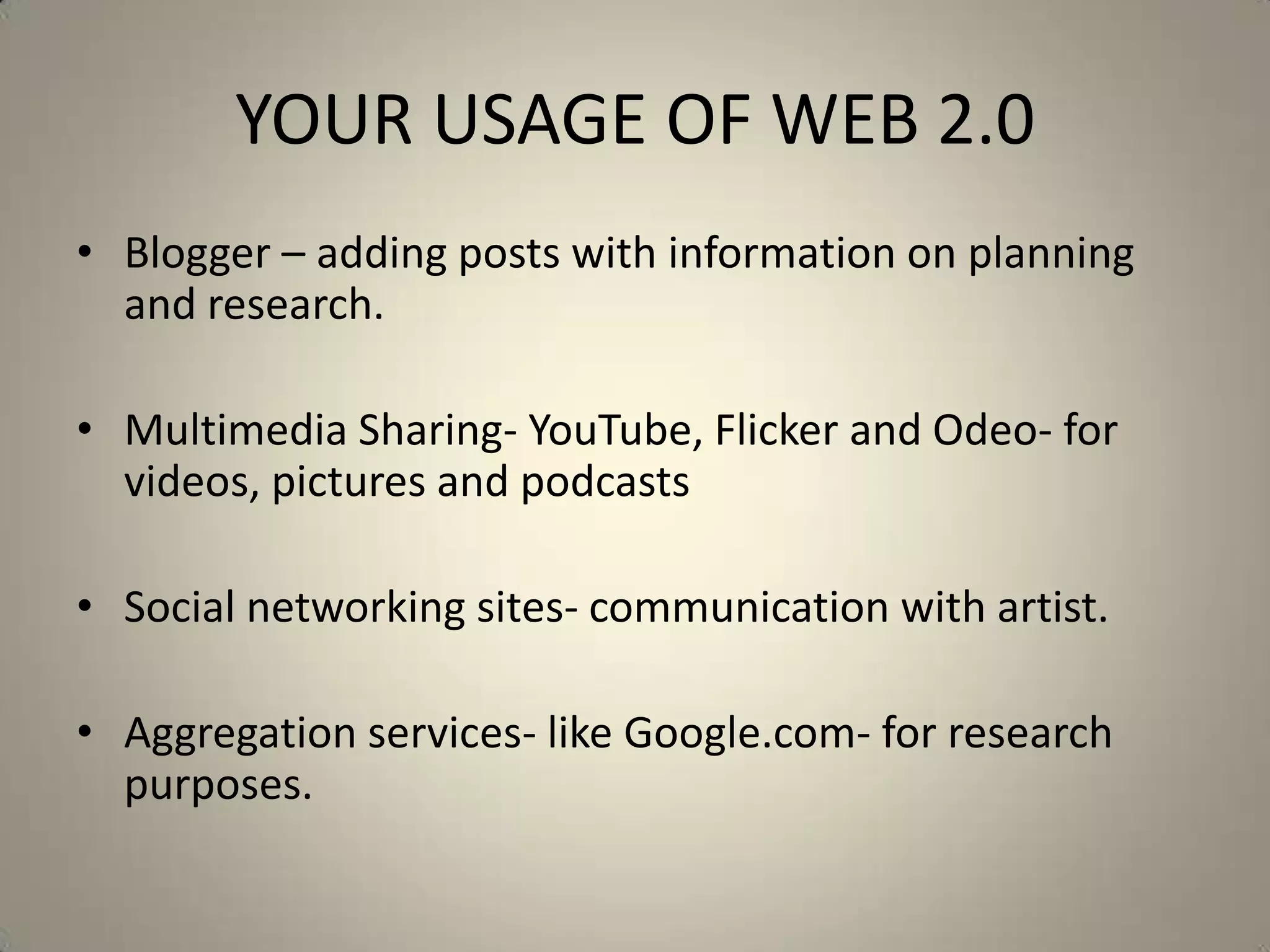 YOUR USAGE OF WEB 2.0
• Blogger – adding posts with information on planning
  and research.

• Multimedia Sharing- YouTube, Flicker and Odeo- for
  videos, pictures and podcasts

• Social networking sites- communication with artist.

• Aggregation services- like Google.com- for research
  purposes.
 