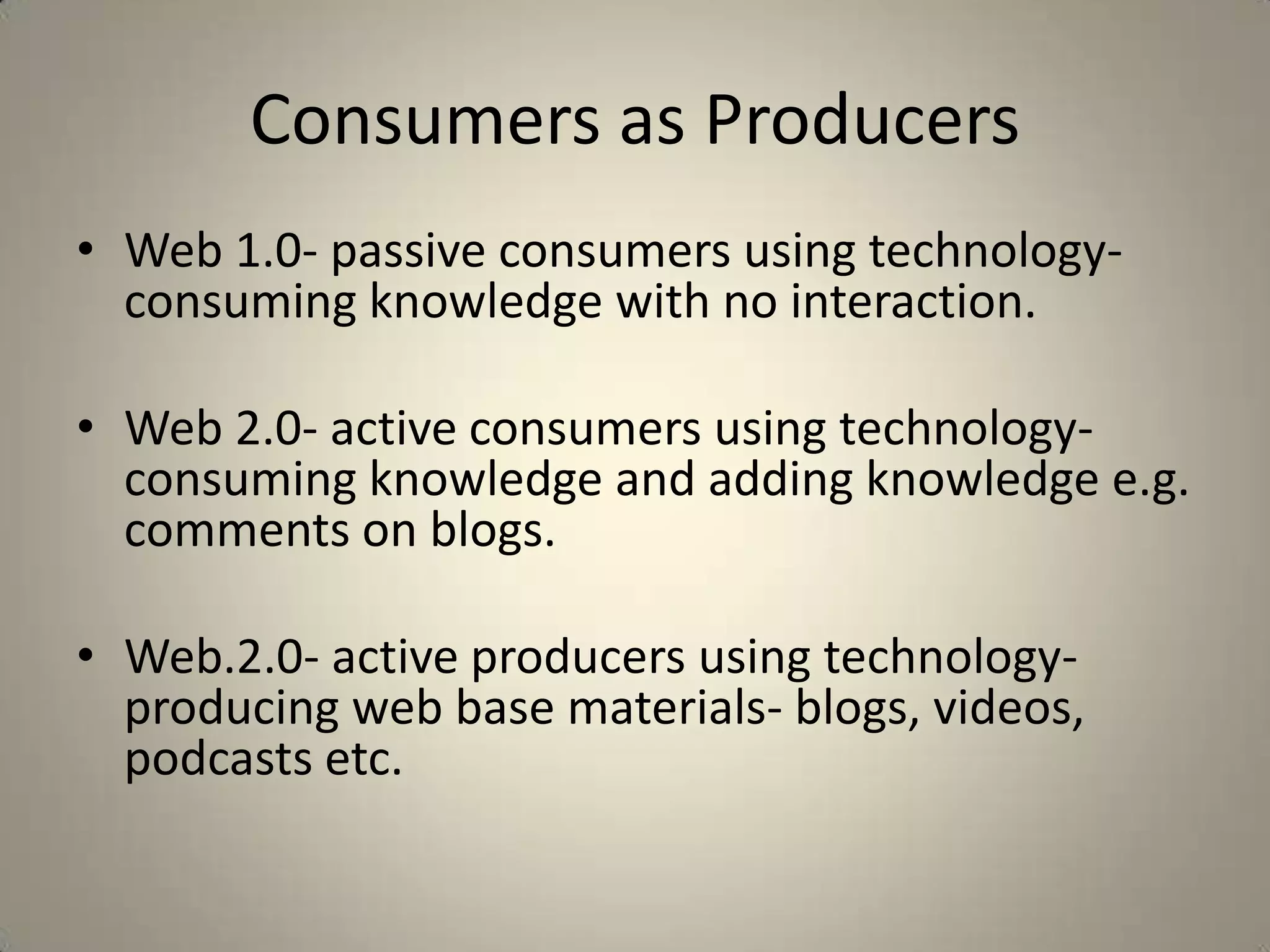Consumers as Producers
• Web 1.0- passive consumers using technology-
  consuming knowledge with no interaction.

• Web 2.0- active consumers using technology-
  consuming knowledge and adding knowledge e.g.
  comments on blogs.

• Web.2.0- active producers using technology-
  producing web base materials- blogs, videos,
  podcasts etc.
 