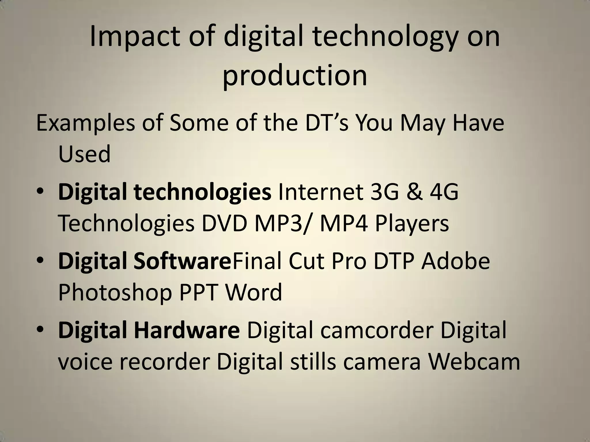 Impact of digital technology on
              production
Examples of Some of the DT’s You May Have
  Used
• Digital technologies Internet 3G & 4G
  Technologies DVD MP3/ MP4 Players
• Digital SoftwareFinal Cut Pro DTP Adobe
  Photoshop PPT Word
• Digital Hardware Digital camcorder Digital
  voice recorder Digital stills camera Webcam
 