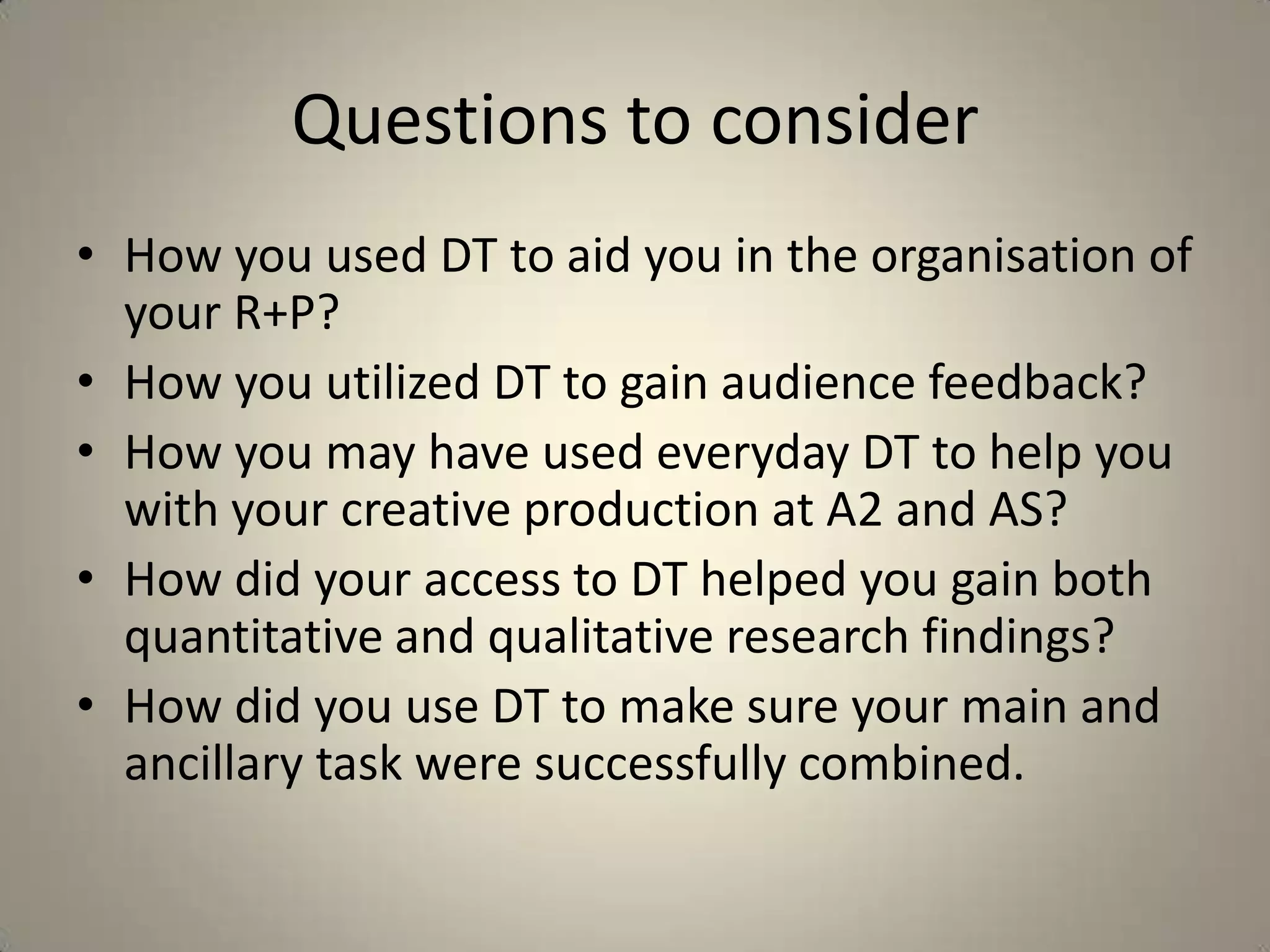 Questions to consider
• How you used DT to aid you in the organisation of
  your R+P?
• How you utilized DT to gain audience feedback?
• How you may have used everyday DT to help you
  with your creative production at A2 and AS?
• How did your access to DT helped you gain both
  quantitative and qualitative research findings?
• How did you use DT to make sure your main and
  ancillary task were successfully combined.
 