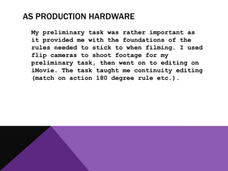 AS PRODUCTION HARDWARE
 My preliminary task was rather important as
 it provided me with the foundations of the
 rules needed to stick to when filming. I used
 flip cameras to shoot footage for my
 preliminary task, then went on to editing on
 iMovie. The task taught me continuity editing
 (match on action 180 degree rule etc.).
 