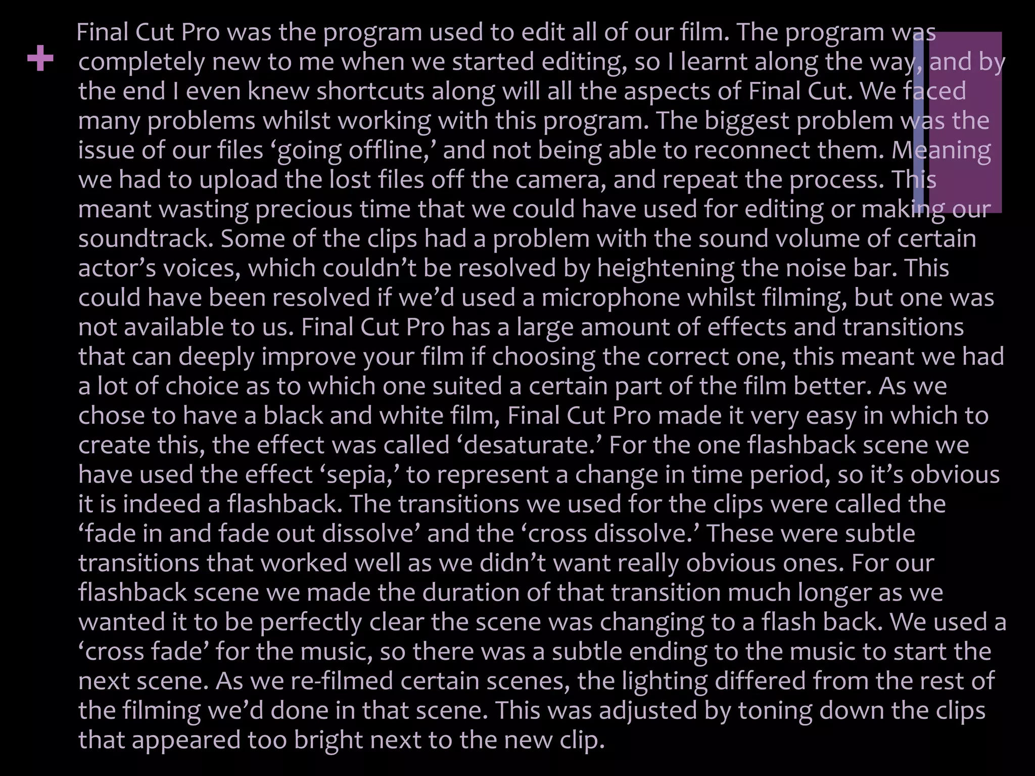 Final Cut Pro was the program used to edit all of our film. The program was
+   completely new to me when we started editing, so I learnt along the way, and by
    the end I even knew shortcuts along will all the aspects of Final Cut. We faced
    many problems whilst working with this program. The biggest problem was the
    issue of our files ‘going offline,’ and not being able to reconnect them. Meaning
    we had to upload the lost files off the camera, and repeat the process. This
    meant wasting precious time that we could have used for editing or making our
    soundtrack. Some of the clips had a problem with the sound volume of certain
    actor’s voices, which couldn’t be resolved by heightening the noise bar. This
    could have been resolved if we’d used a microphone whilst filming, but one was
    not available to us. Final Cut Pro has a large amount of effects and transitions
    that can deeply improve your film if choosing the correct one, this meant we had
    a lot of choice as to which one suited a certain part of the film better. As we
    chose to have a black and white film, Final Cut Pro made it very easy in which to
    create this, the effect was called ‘desaturate.’ For the one flashback scene we
    have used the effect ‘sepia,’ to represent a change in time period, so it’s obvious
    it is indeed a flashback. The transitions we used for the clips were called the
    ‘fade in and fade out dissolve’ and the ‘cross dissolve.’ These were subtle
    transitions that worked well as we didn’t want really obvious ones. For our
    flashback scene we made the duration of that transition much longer as we
    wanted it to be perfectly clear the scene was changing to a flash back. We used a
    ‘cross fade’ for the music, so there was a subtle ending to the music to start the
    next scene. As we re-filmed certain scenes, the lighting differed from the rest of
    the filming we’d done in that scene. This was adjusted by toning down the clips
    that appeared too bright next to the new clip.
 