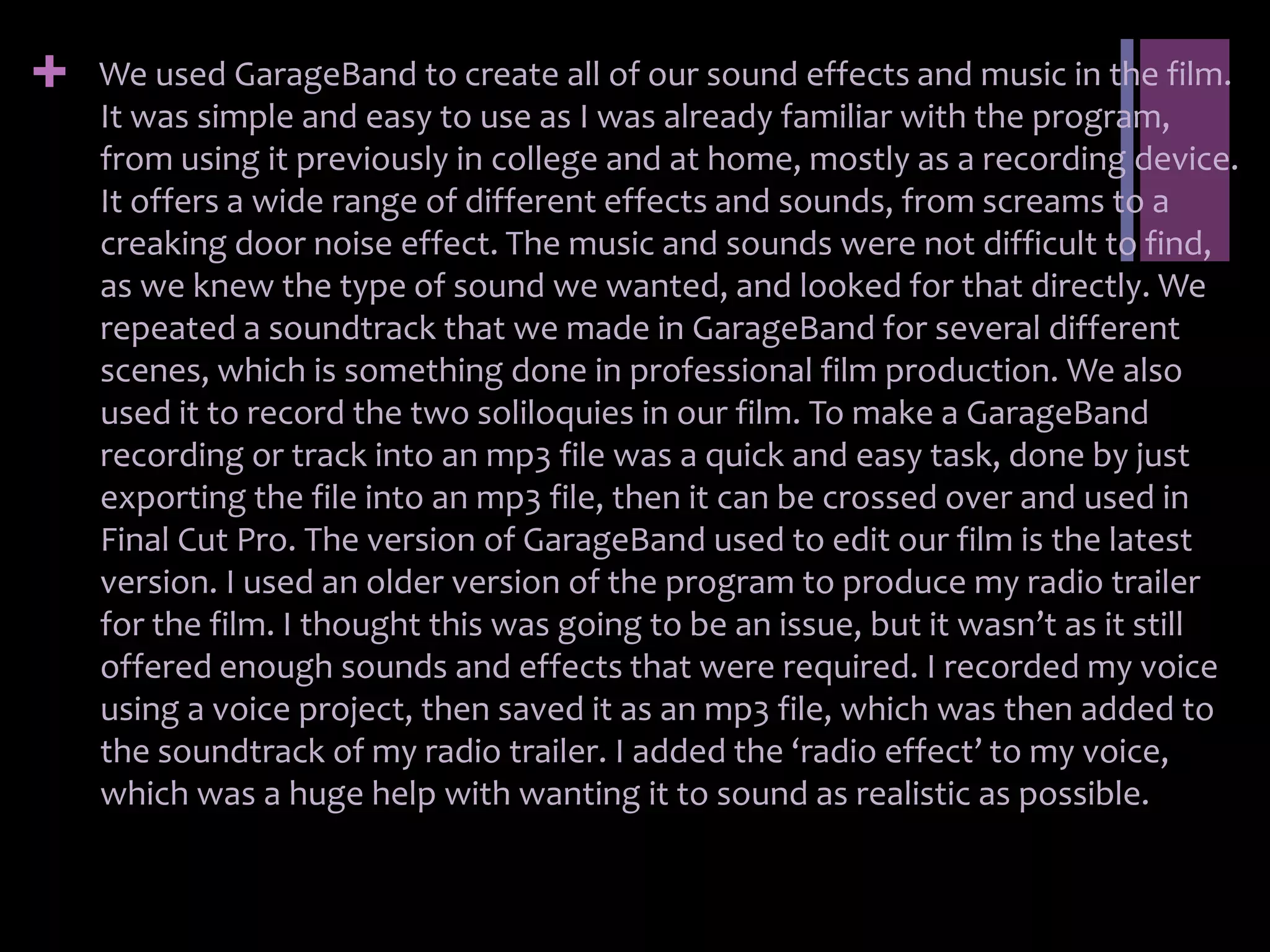 +   We used GarageBand to create all of our sound effects and music in the film.
    It was simple and easy to use as I was already familiar with the program,
    from using it previously in college and at home, mostly as a recording device.
    It offers a wide range of different effects and sounds, from screams to a
    creaking door noise effect. The music and sounds were not difficult to find,
    as we knew the type of sound we wanted, and looked for that directly. We
    repeated a soundtrack that we made in GarageBand for several different
    scenes, which is something done in professional film production. We also
    used it to record the two soliloquies in our film. To make a GarageBand
    recording or track into an mp3 file was a quick and easy task, done by just
    exporting the file into an mp3 file, then it can be crossed over and used in
    Final Cut Pro. The version of GarageBand used to edit our film is the latest
    version. I used an older version of the program to produce my radio trailer
    for the film. I thought this was going to be an issue, but it wasn’t as it still
    offered enough sounds and effects that were required. I recorded my voice
    using a voice project, then saved it as an mp3 file, which was then added to
    the soundtrack of my radio trailer. I added the ‘radio effect’ to my voice,
    which was a huge help with wanting it to sound as realistic as possible.
 
