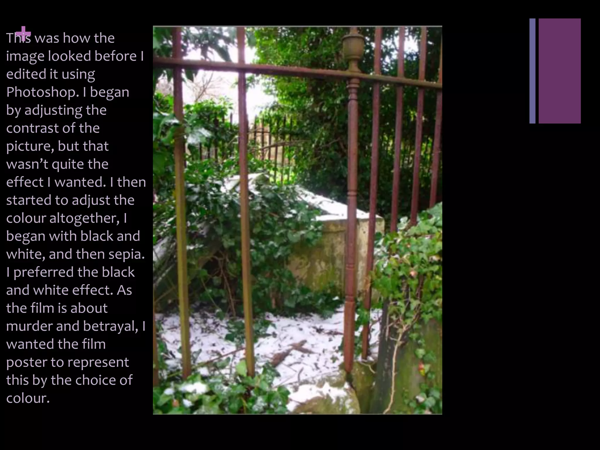 +
This was how the
image looked before I
edited it using
Photoshop. I began
by adjusting the
contrast of the
picture, but that
wasn’t quite the
effect I wanted. I then
started to adjust the
colour altogether, I
began with black and
white, and then sepia.
I preferred the black
and white effect. As
the film is about
murder and betrayal, I
wanted the film
poster to represent
this by the choice of
colour.
 