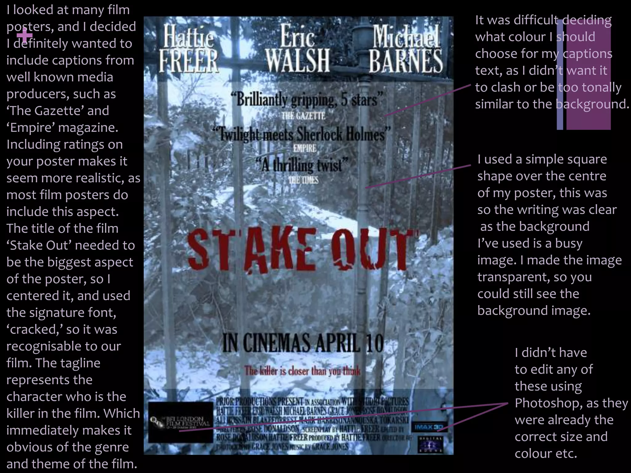 I looked at many film
posters, and I decided      It was difficult deciding
 +
I definitely wanted to      what colour I should
                            choose for my captions
include captions from
well known media            text, as I didn’t want it
producers, such as          to clash or be too tonally
‘The Gazette’ and           similar to the background.
‘Empire’ magazine.
Including ratings on
your poster makes it        I used a simple square
seem more realistic, as     shape over the centre
most film posters do        of my poster, this was
include this aspect.        so the writing was clear
The title of the film        as the background
‘Stake Out’ needed to       I’ve used is a busy
be the biggest aspect       image. I made the image
of the poster, so I         transparent, so you
centered it, and used       could still see the
the signature font,         background image.
‘cracked,’ so it was
recognisable to our               I didn’t have
film. The tagline                 to edit any of
represents the                    these using
character who is the              Photoshop, as they
killer in the film. Which         were already the
immediately makes it              correct size and
obvious of the genre              colour etc.
and theme of the film.
 