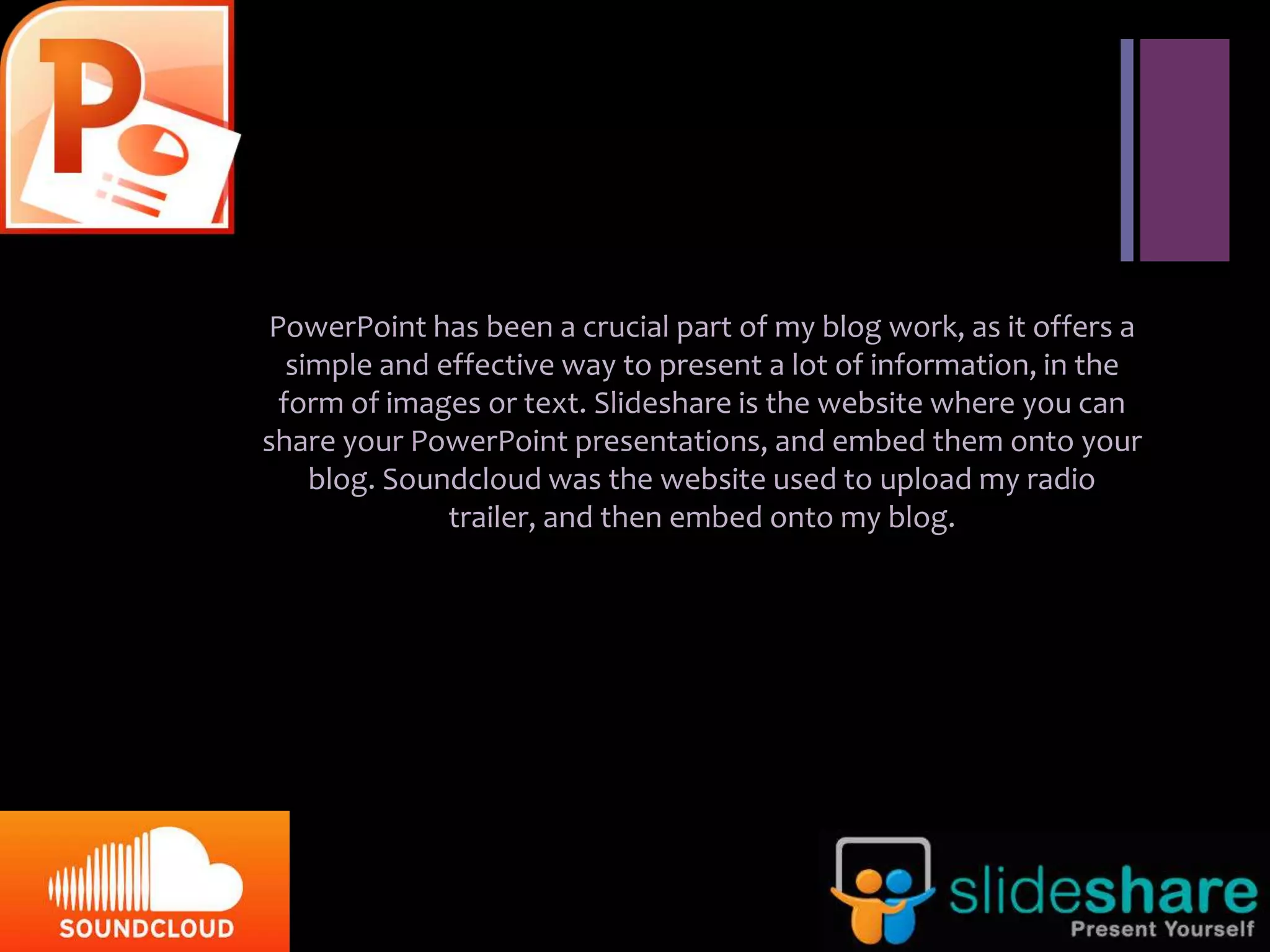 +


    PowerPoint has been a crucial part of my blog work, as it offers a
      simple and effective way to present a lot of information, in the
     form of images or text. Slideshare is the website where you can
    share your PowerPoint presentations, and embed them onto your
        blog. Soundcloud was the website used to upload my radio
                  trailer, and then embed onto my blog.
 