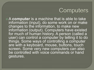  A computer is a machine that is able to take
information (input), do some work on or make
changes to the information, to...