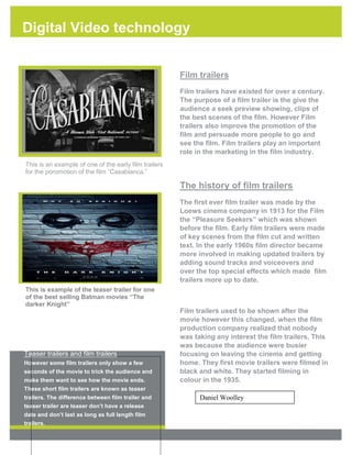 Digital Video technology

1

Film trailers
Film trailers have existed for over a century.
The purpose of a film trailer is the give the
audience a seek preview showing, clips of
the best scenes of the film. However Film
trailers also improve the promotion of the
film and persuade more people to go and
see the film. Film trailers play an important
role in the marketing in the film industry.

PLACE PHOTO HERE,
OTHERWISE DELETE BOX

This is an example of one of the early film trailers
for the poromotion of the film “Casablanca.”

The history of film trailers

PLACE PHOTO HERE,
OTHERWISE DELETE BOX

The first ever film trailer was made by the
Loews cinema company in 1913 for the Film
the “Pleasure Seekers” which was shown
before the film. Early film trailers were made
of key scenes from the film cut and written
text. In the early 1960s film director became
more involved in making updated trailers by
adding sound tracks and voiceovers and
over the top special effects which made film
trailers more up to date.

This is example of the teaser trailer for one
of the best selling Batman movies “The
darker Knight”

Teaser trailers and film trailers
However some film trailers only show a few
seconds of the movie to trick the audience and
make them want to see how the movie ends.

Film trailers used to be shown after the
movie however this changed, when the film
production company realized that nobody
was taking any interest the film trailers. This
was because the audience were busier
focusing on leaving the cinema and getting
home. They first movie trailers were filmed in
black and white. They started filming in
colour in the 1935.

These short film trailers are known as teaser

Daniel Woolley

trailers. The difference between film trailer and
teaser trailer are teaser don’t have a release
date and don’t last as long as full length film
trailers.

[Type text]

[Type text]

[Type text]

 