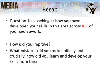 Recap
• Question 1a is looking at how you have
developed your skills in this area across ALL of
your coursework.
• How did you improve?
• What mistakes did you make initially and
crucially, how did you learn and develop your
skills from this?

 