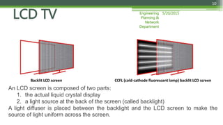 5/20/2015Engineering
Planning &
Network
Department
10
LCD TV
An LCD screen is composed of two parts:
1. the actual liquid crystal display
2. a light source at the back of the screen (called backlight)
A light diffuser is placed between the backlight and the LCD screen to make the
source of light uniform across the screen.
CCFL (cold-cathode fluorescent lamp) backlit LCD screenBacklit LCD screen
 