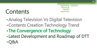 5/20/2015Engineering
Planning &
Network
Department
28
•Analog Television Vs Digital Television
•Contents Creation Technology Trend
•The Convergence of Technology
•Latest Development and Roadmap of DTT
•Q&A
Contents
 