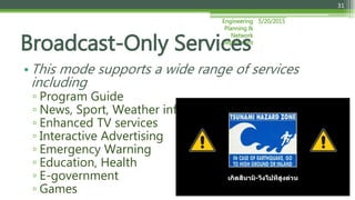 5/20/2015Engineering
Planning &
Network
Department
31
• This mode supports a wide range of services
including
▫ Program Guide
▫ News, Sport, Weather information
▫ Enhanced TV services
▫ Interactive Advertising
▫ Emergency Warning
▫ Education, Health
▫ E-government
▫ Games
Broadcast-Only Services
 