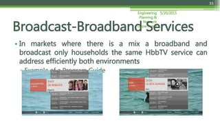 5/20/2015Engineering
Planning &
Network
Department
33
• In markets where there is a mix a broadband and
broadcast only households the same HbbTV service can
address efficiently both environments
▫ Example of a Program Guide
Broadcast-Broadband Services
 