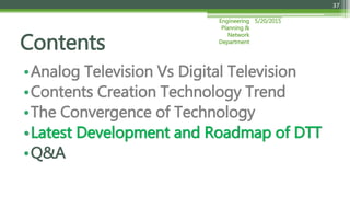 5/20/2015Engineering
Planning &
Network
Department
37
•Analog Television Vs Digital Television
•Contents Creation Technology Trend
•The Convergence of Technology
•Latest Development and Roadmap of DTT
•Q&A
Contents
 