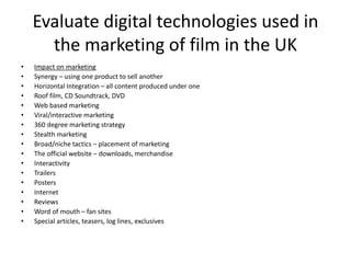 Evaluate digital technologies used in
the marketing of film in the UK
• Impact on marketing
• Synergy – using one product to sell another
• Horizontal Integration – all content produced under one
• Roof film, CD Soundtrack, DVD
• Web based marketing
• Viral/interactive marketing
• 360 degree marketing strategy
• Stealth marketing
• Broad/niche tactics – placement of marketing
• The official website – downloads, merchandise
• Interactivity
• Trailers
• Posters
• Internet
• Reviews
• Word of mouth – fan sites
• Special articles, teasers, log lines, exclusives
 