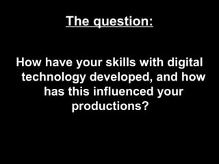 The question:
How have your skills with digital
technology developed, and how
has this influenced your
productions?
 