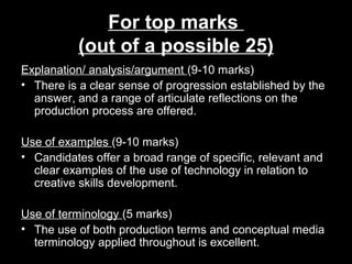 For top marks
(out of a possible 25)
Explanation/ analysis/argument (9-10 marks)
• There is a clear sense of progression established by the
answer, and a range of articulate reflections on the
production process are offered.
Use of examples (9-10 marks)
• Candidates offer a broad range of specific, relevant and
clear examples of the use of technology in relation to
creative skills development.
Use of terminology (5 marks)
• The use of both production terms and conceptual media
terminology applied throughout is excellent.
 