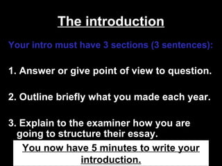 The introduction
Your intro must have 3 sections (3 sentences):
1. Answer or give point of view to question.
2. Outline briefly what you made each year.
3. Explain to the examiner how you are
going to structure their essay.
You now have 5 minutes to write your
introduction.
 