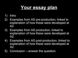 Your essay plan
1) Intro
2) Examples from AS pre-production, linked to
explanation of how these were developed at
A2.
3) Examples from AS production, linked to
explanation of how these were developed at
A2.
4) Examples from AS post-production, linked to
explanation of how these were developed at
A2.
5) Conclusion – answer the question.
 