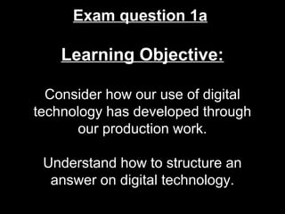 Exam question 1a
Learning Objective:
Consider how our use of digital
technology has developed through
our production work.
Understand how to structure an
answer on digital technology.
 