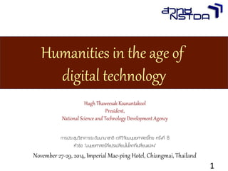 Hugh Thaweesak Koanantakool 
President, 
National Science and Technology Development Agency 
การประชุมวิชาการระดับนานาชาติ เวทีวิจัยมนุษยศาสตร์ไทย ครั้งที่ 8 
หัวข้อ “มนุษยศาสตร์ที่แปรเปลี่ยนในโลกที่เปลี่ยนแปลง” 
November 27-29, 2014, Imperial Mae-ping Hotel, Chiangmai, Thailand 
Humanities in the age of digital technology 
Hugh Thaweesak Koanantakool 
1 
Humanities in the age of 
digital technology 
 