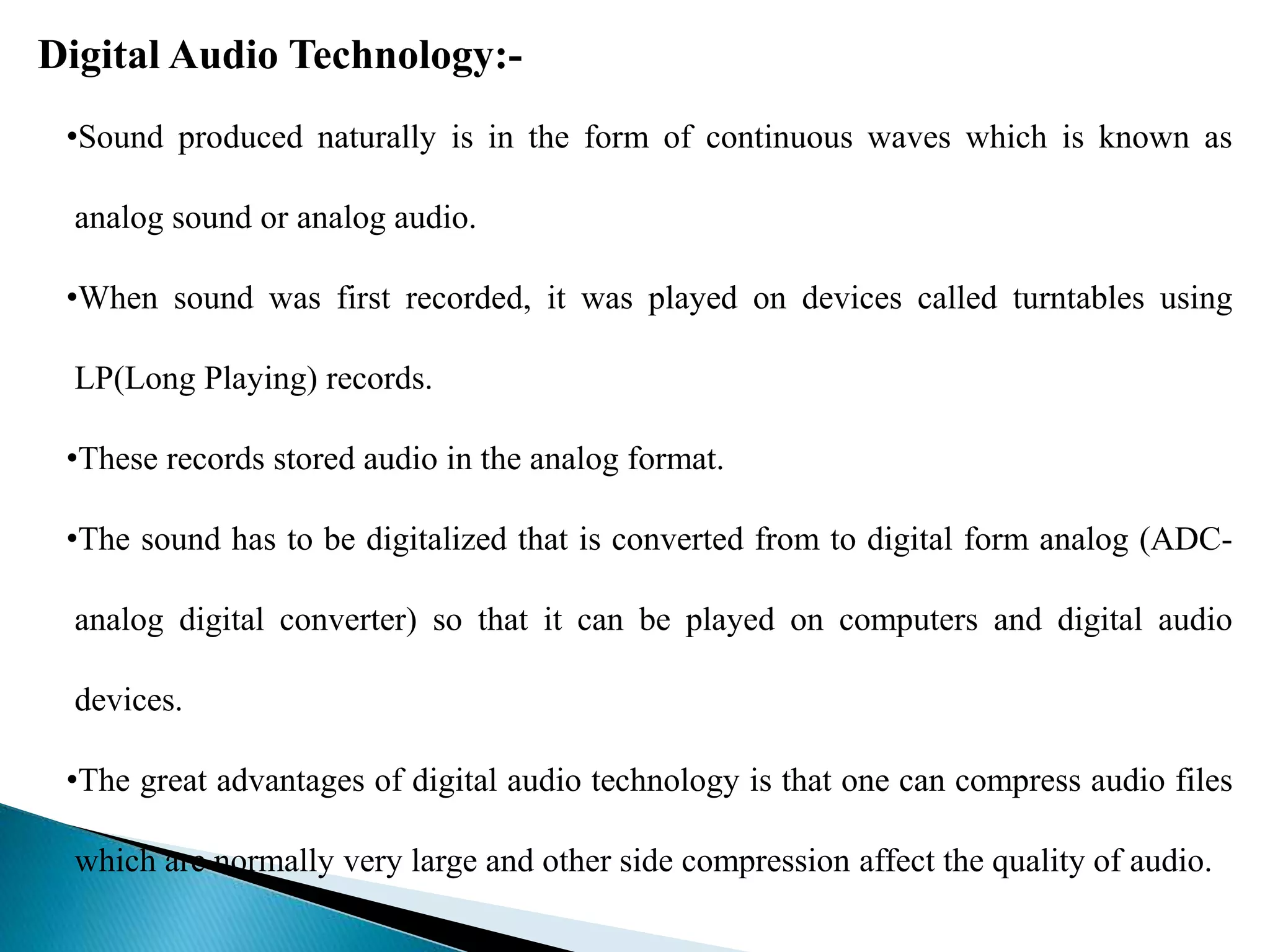 Digital Audio Technology:-
•Sound produced naturally is in the form of continuous waves which is known as
analog sound or analog audio.
•When sound was first recorded, it was played on devices called turntables using
LP(Long Playing) records.
•These records stored audio in the analog format.
•The sound has to be digitalized that is converted from to digital form analog (ADC-
analog digital converter) so that it can be played on computers and digital audio
devices.
•The great advantages of digital audio technology is that one can compress audio files
which are normally very large and other side compression affect the quality of audio.
 