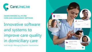 Innovative software
and systems to
improve care quality
in domiciliary care
Josh Hough, Managing Director, CareLineLive
AWARD WINNING ALL-IN-ONE
HOME CARE MANAGEMENT SOFTWARE
 