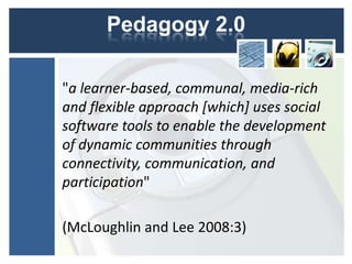 Pedagogy 2.0

"a learner-based, communal, media-rich
and flexible approach [which] uses social
software tools to enable the development
of dynamic communities through
connectivity, communication, and
participation"

(McLoughlin and Lee 2008:3)
 