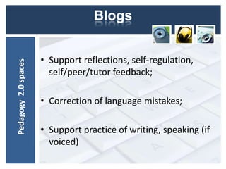 Blogs


                      • Support reflections, self-regulation,
Pedagogy 2.0 spaces




                        self/peer/tutor feedback;

                      • Correction of language mistakes;

                      • Support practice of writing, speaking (if
                        voiced)
 