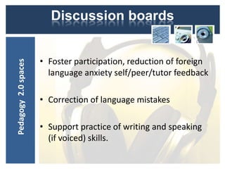 Discussion boards


                      • Foster participation, reduction of foreign
Pedagogy 2.0 spaces




                        language anxiety self/peer/tutor feedback

                      • Correction of language mistakes

                      • Support practice of writing and speaking
                        (if voiced) skills.
 