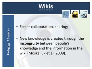 Wikis


                      • Foster collaboration, sharing;
Pedagogy 2.0 spaces




                      • New knowledge is created through the
                        incongruity between people's
                        knowledge and the information in the
                        wiki (Moskaliuk et al. 2009).
 