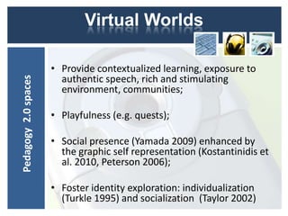 Virtual Worlds

                      • Provide contextualized learning, exposure to
                        authentic speech, rich and stimulating
Pedagogy 2.0 spaces




                        environment, communities;

                      • Playfulness (e.g. quests);

                      • Social presence (Yamada 2009) enhanced by
                        the graphic self representation (Kostantinidis et
                        al. 2010, Peterson 2006);

                      • Foster identity exploration: individualization
                        (Turkle 1995) and socialization (Taylor 2002)
 