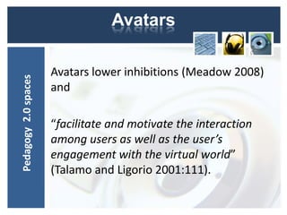 Avatars

                      Avatars lower inhibitions (Meadow 2008)
Pedagogy 2.0 spaces




                      and

                      “facilitate and motivate the interaction
                      among users as well as the user’s
                      engagement with the virtual world”
                      (Talamo and Ligorio 2001:111).
 