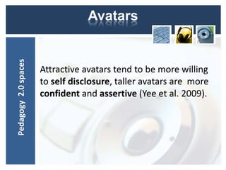 Pedagogy 2.0 spaces               Avatars


                      Attractive avatars tend to be more willing
                      to self disclosure, taller avatars are more
                      confident and assertive (Yee et al. 2009).
 