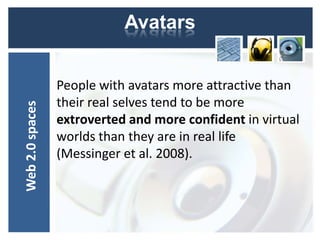 Avatars


                 People with avatars more attractive than
                 their real selves tend to be more
Web 2.0 spaces




                 extroverted and more confident in virtual
                 worlds than they are in real life
                 (Messinger et al. 2008).
 