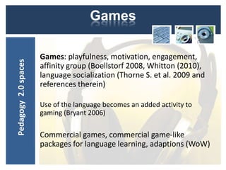 Games

                      Games: playfulness, motivation, engagement,
Pedagogy 2.0 spaces




                      affinity group (Boellstorf 2008, Whitton (2010),
                      language socialization (Thorne S. et al. 2009 and
                      references therein)

                      Use of the language becomes an added activity to
                      gaming (Bryant 2006)

                      Commercial games, commercial game-like
                      packages for language learning, adaptions (WoW)
 