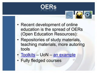 OERs

• Recent development of online
  education is the spread of OERs
  (Open Education Resources):
• Repositories of study materials,
  teaching materials, more autoring
  tools
• Toolkits – UoN – an example
• Fully fledged courses
 