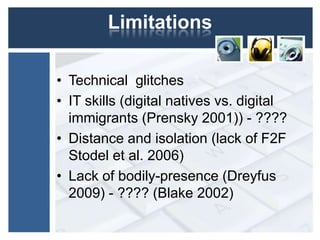 Limitations

• Technical glitches
• IT skills (digital natives vs. digital
  immigrants (Prensky 2001)) - ????
• Distance and isolation (lack of F2F
  Stodel et al. 2006)
• Lack of bodily-presence (Dreyfus
  2009) - ???? (Blake 2002)
 