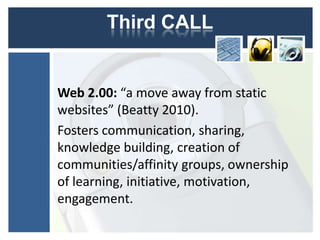Third CALL


Web 2.00: “a move away from static
websites” (Beatty 2010).
Fosters communication, sharing,
knowledge building, creation of
communities/affinity groups, ownership
of learning, initiative, motivation,
engagement.
 