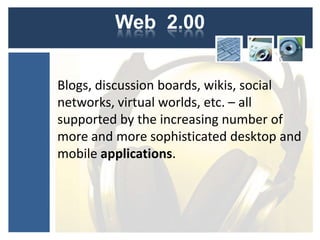 Web 2.00


Blogs, discussion boards, wikis, social
networks, virtual worlds, etc. – all
supported by the increasing number of
more and more sophisticated desktop and
mobile applications.
 