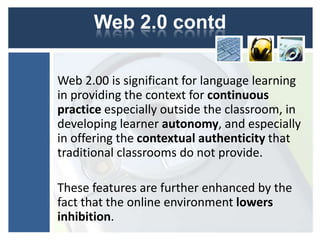 Web 2.0 contd

Web 2.00 is significant for language learning
in providing the context for continuous
practice especially outside the classroom, in
developing learner autonomy, and especially
in offering the contextual authenticity that
traditional classrooms do not provide.

These features are further enhanced by the
fact that the online environment lowers
inhibition.
 