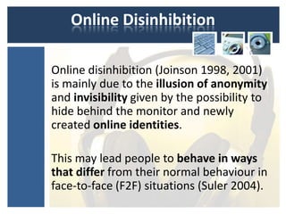 Online Disinhibition

Online disinhibition (Joinson 1998, 2001)
is mainly due to the illusion of anonymity
and invisibility given by the possibility to
hide behind the monitor and newly
created online identities.

This may lead people to behave in ways
that differ from their normal behaviour in
face-to-face (F2F) situations (Suler 2004).
 