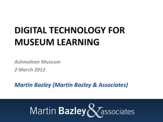 DIGITAL TECHNOLOGY FOR
MUSEUM LEARNING
Ashmolean Museum
2 March 2012

Martin Bazley (Martin Bazley & Associates)
 