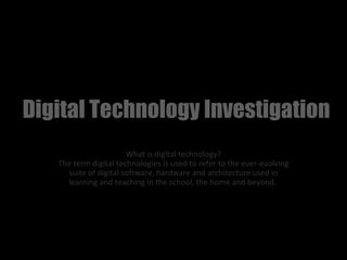 Digital Technology Investigation
                       What is digital technology?
   The term digital technologies is used to refer to the ever-evolving
     suite of digital software, hardware and architecture used in
     learning and teaching in the school, the home and beyond.
 