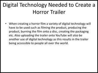 Digital Technology Needed to Create a
Horror Trailer
• When creating a horror film a variety of digital technology will
have to be used such as filming the product, producing the
product, burning the film onto a disc, creating the packaging
etc. Also uploading the trailer onto YouTube will also be
another use of digital technology as this results in the trailer
being accessible to people all over the world.
 